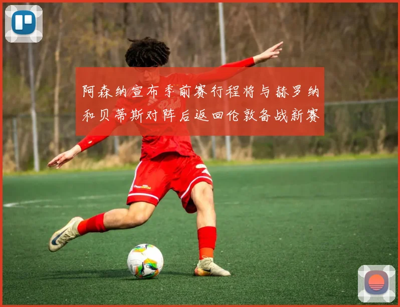 阿森纳宣布季前赛行程将与赫罗纳和贝蒂斯对阵后返回伦敦备战新赛季