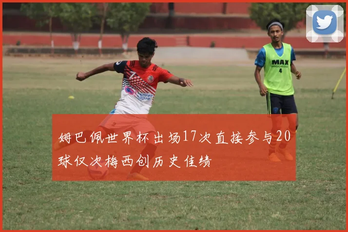 姆巴佩世界杯出场17次直接参与20球仅次梅西创历史佳绩