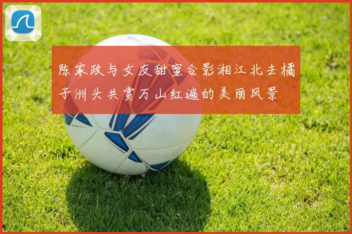 陈家政与女友甜蜜合影湘江北去橘子洲头共赏万山红遍的美丽风景