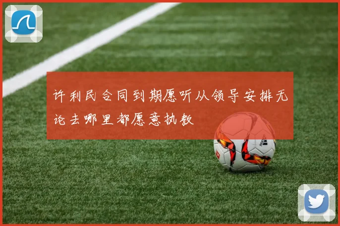 许利民合同到期愿听从领导安排无论去哪里都愿意执教