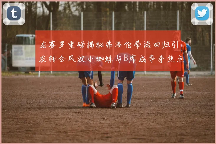 龙赛罗重磅揭秘弗洛伦蒂诺回归引发转会风波小蜘蛛与B席成争夺焦点