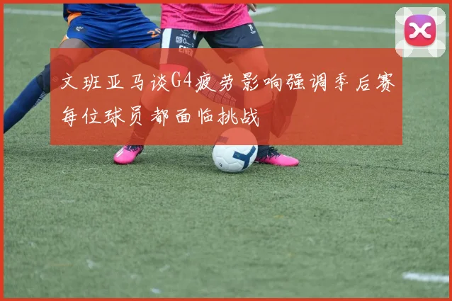 文班亚马谈G4疲劳影响强调季后赛每位球员都面临挑战