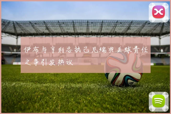 伊布与亨利各执己见瑞典丢球责任之争引发热议