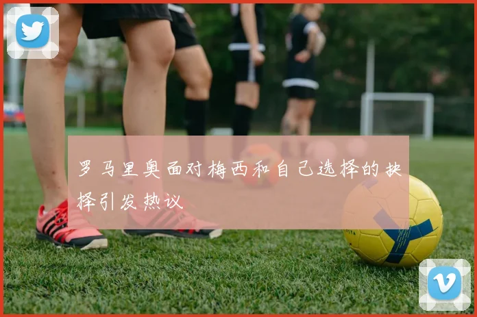 罗马里奥面对梅西和自己选择的抉择引发热议