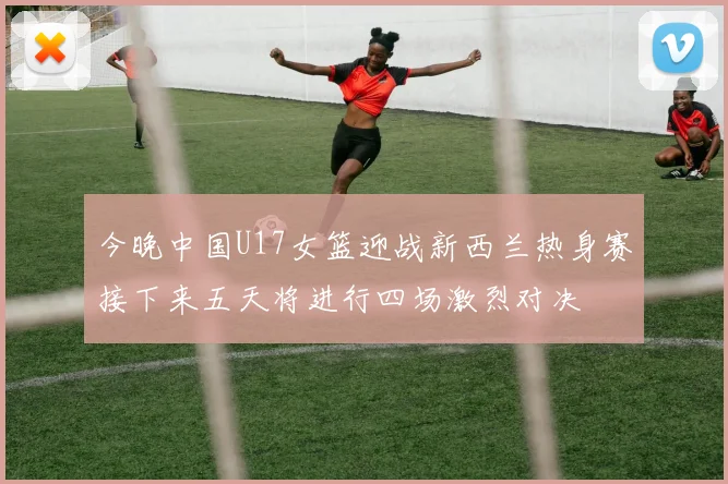 今晚中国U17女篮迎战新西兰热身赛接下来五天将进行四场激烈对决