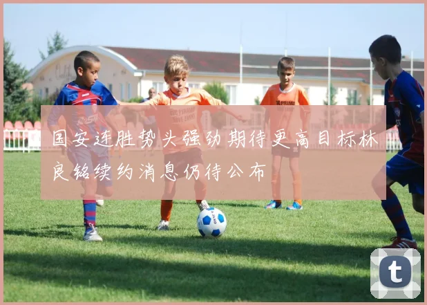 国安连胜势头强劲期待更高目标林良铭续约消息仍待公布