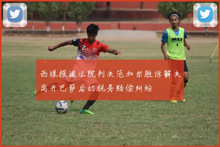 西媒报道法院判决范加尔胜诉解决离开巴萨后的税务赔偿纠纷