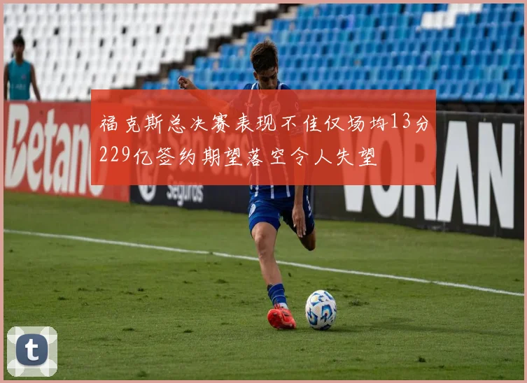 福克斯总决赛表现不佳仅场均13分229亿签约期望落空令人失望
