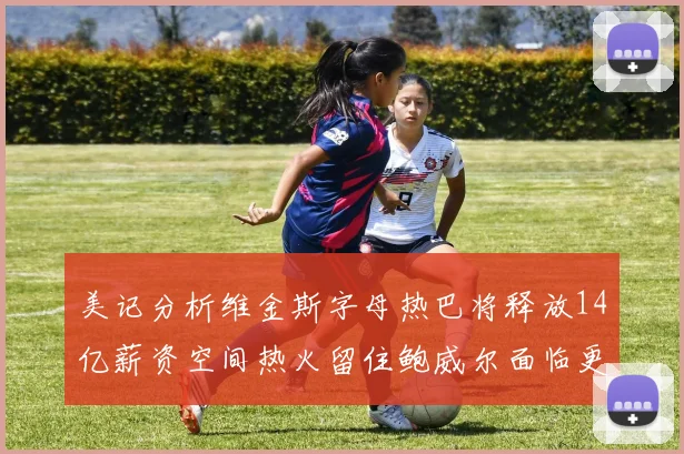 美记分析维金斯字母热巴将释放14亿薪资空间热火留住鲍威尔面临更大挑战