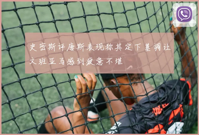 史密斯评唐斯表现称其定下基调让文班亚马感到疲惫不堪