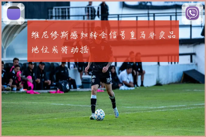 维尼修斯感知转会信号皇马非卖品地位或将动摇