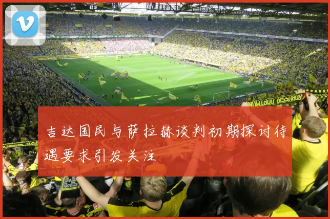 吉达国民与萨拉赫谈判初期探讨待遇要求引发关注