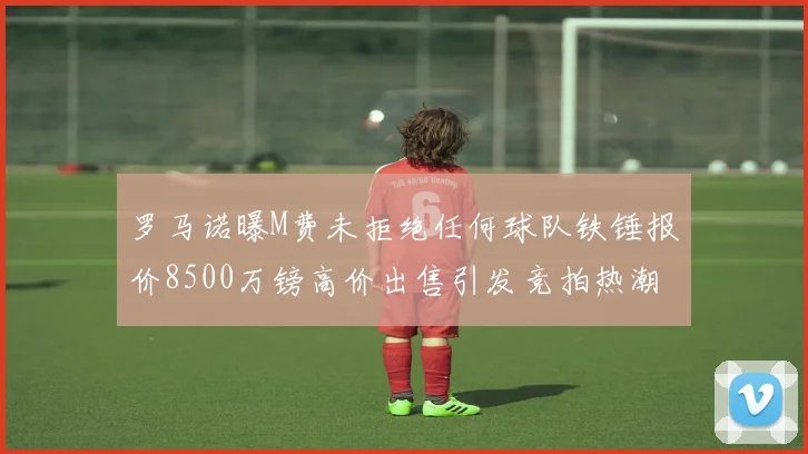 罗马诺曝M费未拒绝任何球队铁锤报价8500万镑高价出售引发竞拍热潮