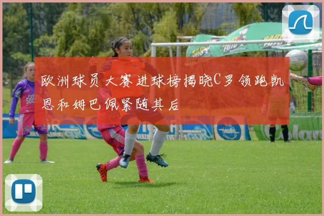 欧洲球员大赛进球榜揭晓C罗领跑凯恩和姆巴佩紧随其后